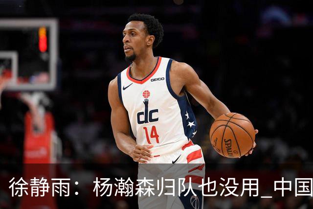 徐静雨：杨瀚森归队也没用 中国男篮跟日本已完全不是一个等级